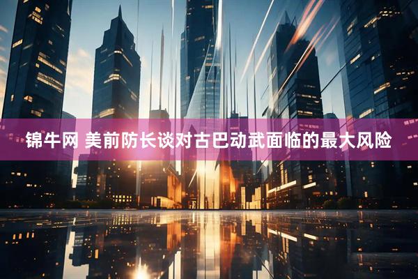 锦牛网 美前防长谈对古巴动武面临的最大风险