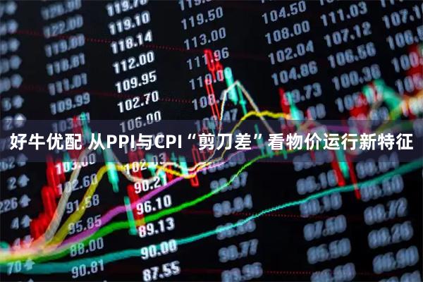 好牛优配 从PPI与CPI“剪刀差”看物价运行新特征