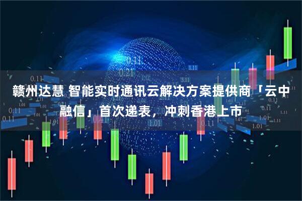 赣州达慧 智能实时通讯云解决方案提供商「云中融信」首次递表，冲刺香港上市