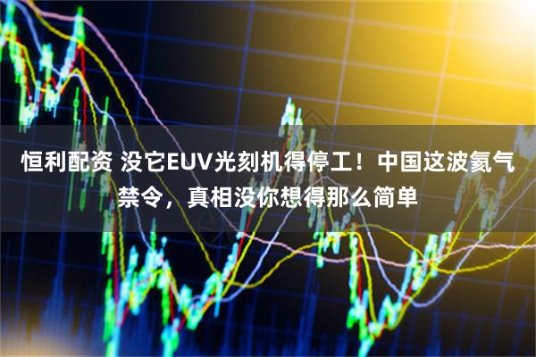 恒利配资 没它EUV光刻机得停工！中国这波氦气禁令，真相没你想得那么简单