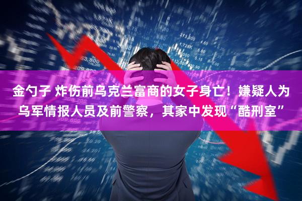 金勺子 炸伤前乌克兰富商的女子身亡！嫌疑人为乌军情报人员及前警察，其家中发现“酷刑室”