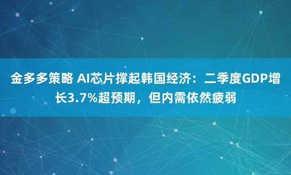 金多多策略 AI芯片撑起韩国经济：二季度GDP增长3.7%超预期，但内需依然疲弱