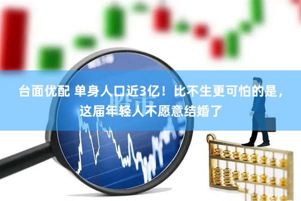台面优配 单身人口近3亿!比不生更可怕的是,这届年轻人不愿意结婚了